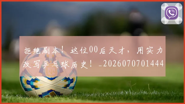 拒绝剧本！这位00后天才，用实力改写乒乓球历史！_20260707014441