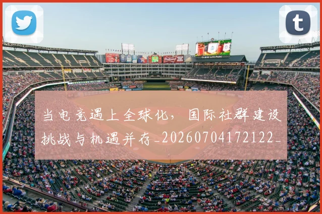 当电竞遇上全球化，国际社群建设挑战与机遇并存_20260704172122_20260722155704