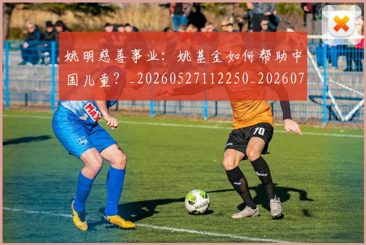 姚明慈善事业：姚基金如何帮助中国儿童？_20260527112250_20260703232831