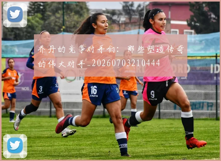 乔丹的竞争对手们：那些塑造传奇的伟大对手_20260703210444