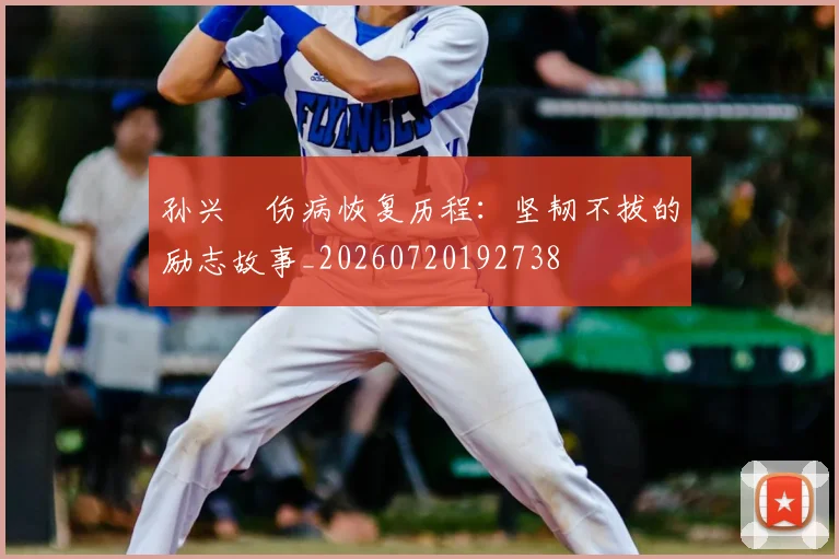 孙兴慜伤病恢复历程：坚韧不拔的励志故事_20260720192738