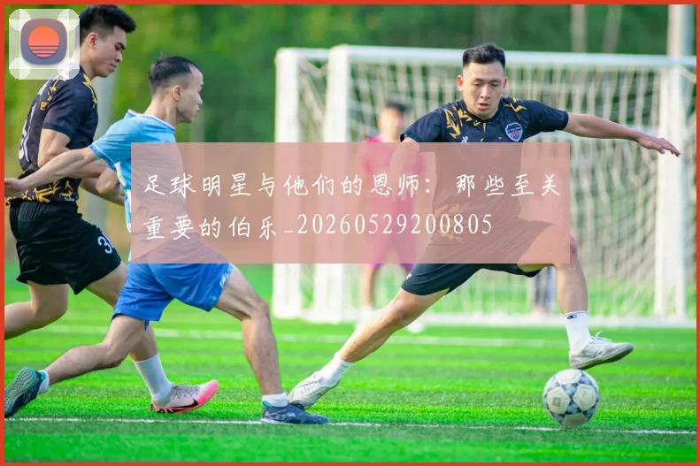 足球明星与他们的恩师：那些至关重要的伯乐_20260529200805