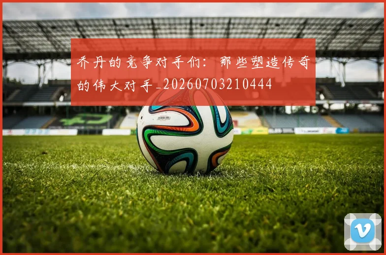 乔丹的竞争对手们:那些塑造传奇的伟大对手_20260703210444