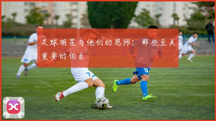 足球明星与他们的恩师：那些至关重要的伯乐
