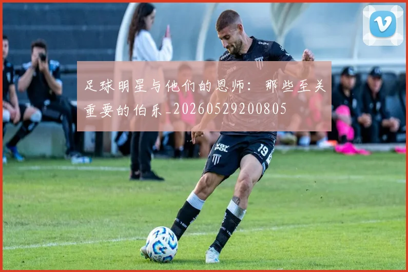 足球明星与他们的恩师：那些至关重要的伯乐_20260529200805