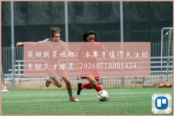 英超新星崛起：本赛季值得关注的年轻天才球员_20260710005424