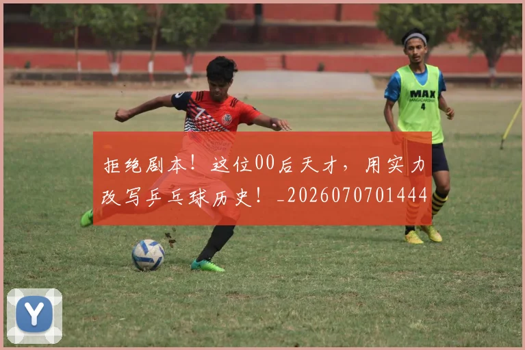 拒绝剧本！这位00后天才，用实力改写乒乓球历史！_20260707014441