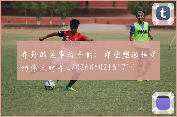 乔丹的竞争对手们：那些塑造传奇的伟大对手_20260602161710
