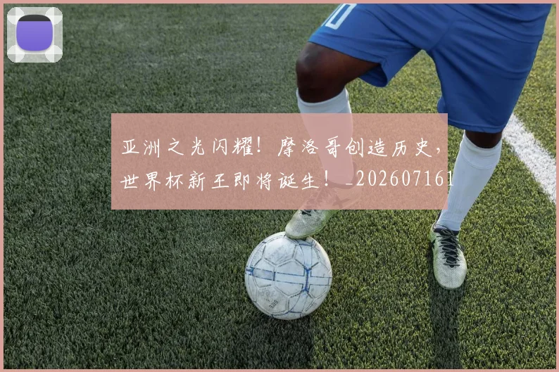 亚洲之光闪耀！摩洛哥创造历史，世界杯新王即将诞生！_20260716193325