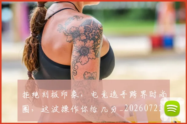 拒绝刻板印象，电竞选手跨界时尚圈，这波操作你给几分_20260723182442