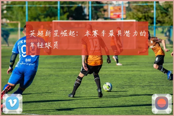 英超新星崛起：本赛季最具潜力的年轻球员