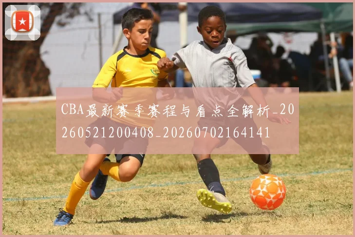 CBA最新赛季赛程与看点全解析_20260521200408_20260702164141