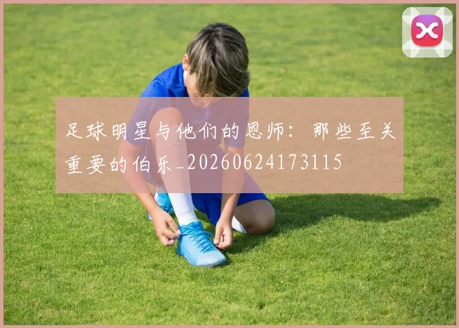 足球明星与他们的恩师：那些至关重要的伯乐_20260624173115