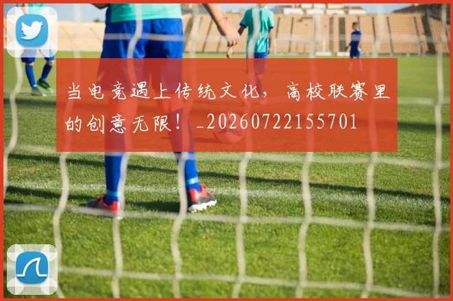 当电竞遇上传统文化，高校联赛里的创意无限！_20260722155701