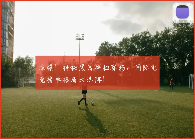 惊爆！神秘黑马横扫赛场，国际电竞榜单格局大洗牌！