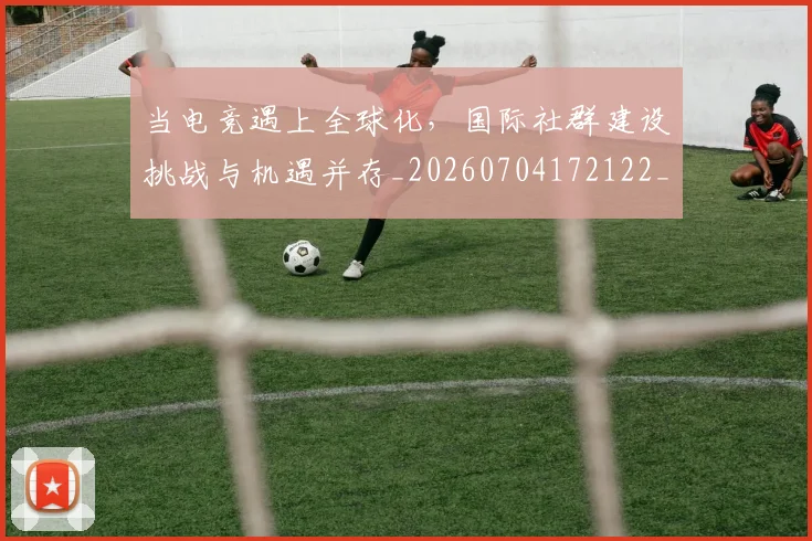 当电竞遇上全球化，国际社群建设挑战与机遇并存_20260704172122_20260722155704