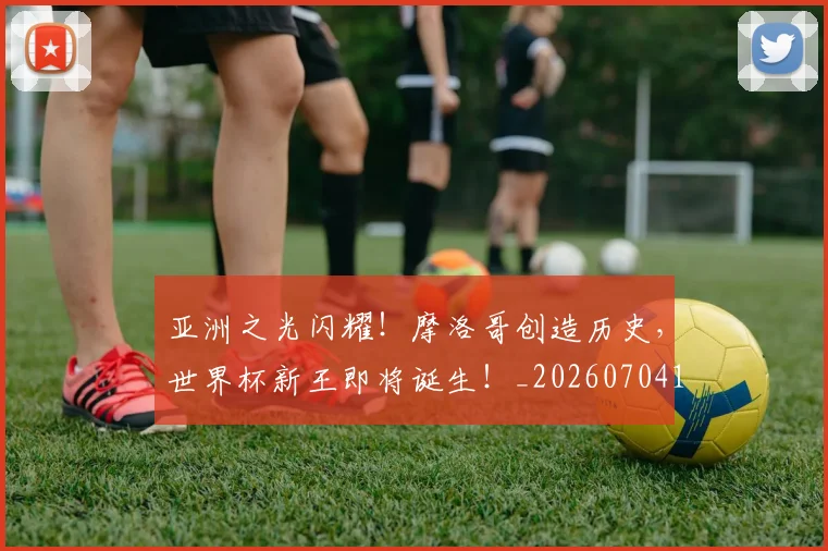 亚洲之光闪耀!摩洛哥创造历史,世界杯新王即将诞生!_20260704164451
