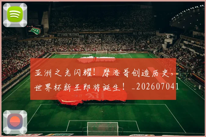 亚洲之光闪耀！摩洛哥创造历史，世界杯新王即将诞生！_20260704164451