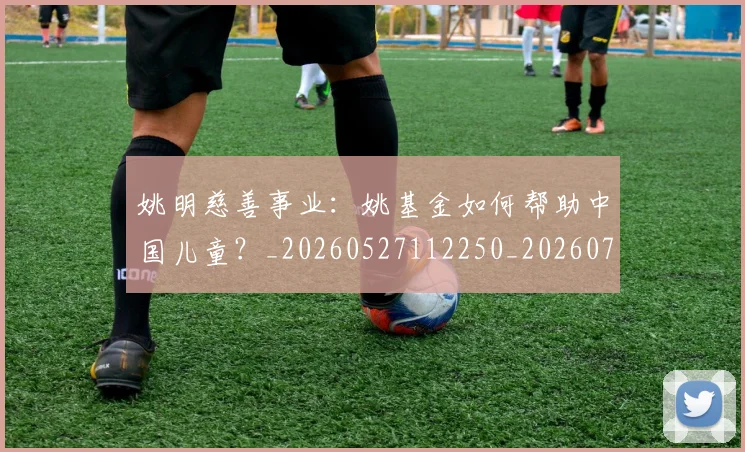 姚明慈善事业：姚基金如何帮助中国儿童？_20260527112250_20260703232831